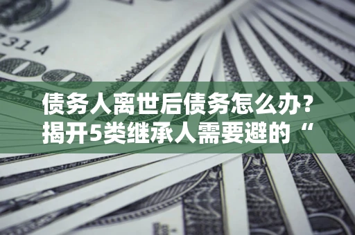北京债务人离世后债务怎么办？揭开5类继承人需要避的“坑”