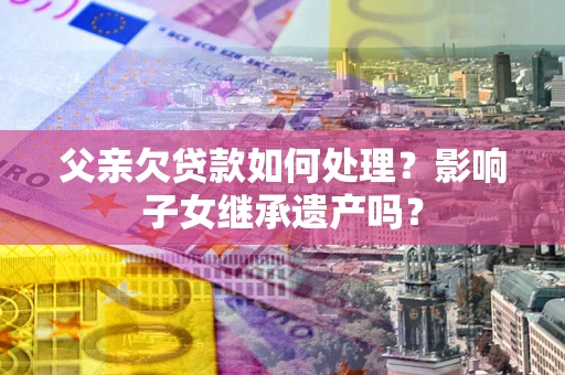 北京父亲欠贷款如何处理?影响子女继承遗产吗? 北京父亲欠贷款如何处理?影响子女继承遗产吗?